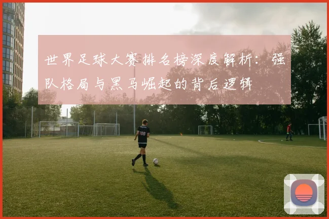 世界足球大赛排名榜深度解析：强队格局与黑马崛起的背后逻辑