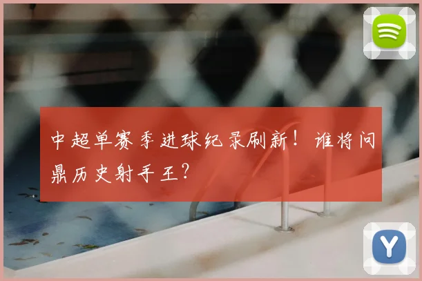 中超单赛季进球纪录刷新！谁将问鼎历史射手王？