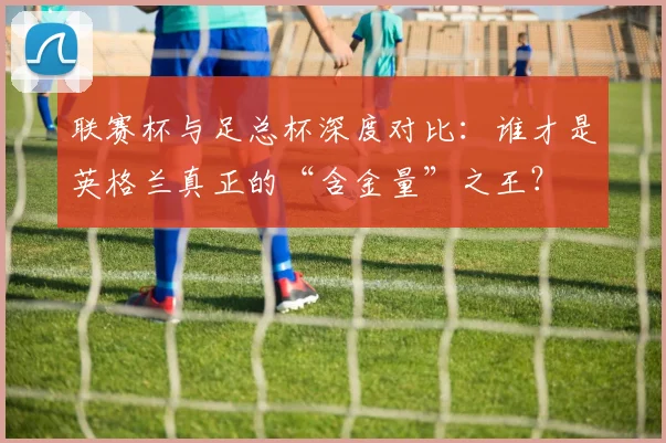 联赛杯与足总杯深度对比：谁才是英格兰真正的“含金量”之王？