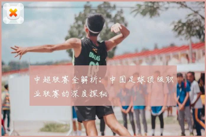 中超联赛全解析：中国足球顶级职业联赛的深度探秘