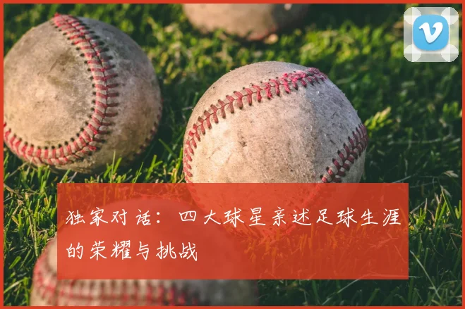 独家对话:四大球星亲述足球生涯的荣耀与挑战