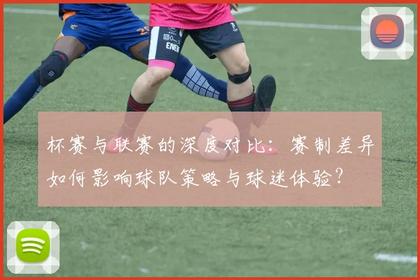 杯赛与联赛的深度对比：赛制差异如何影响球队策略与球迷体验？