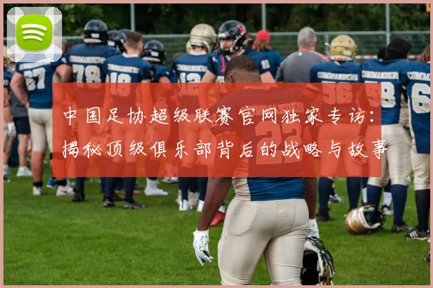 中国足协超级联赛官网独家专访:揭秘顶级俱乐部背后的战略与故事_20260610190302