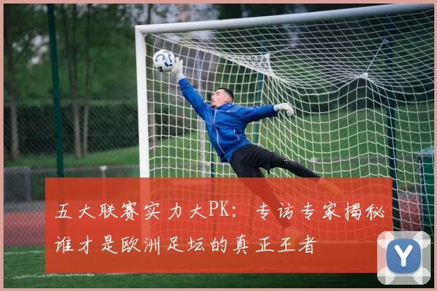 五大联赛实力大PK:专访专家揭秘谁才是欧洲足坛的真正王者