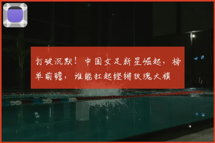打破沉默！中国女足新星崛起，榜单前瞻，谁能扛起铿锵玫瑰大旗