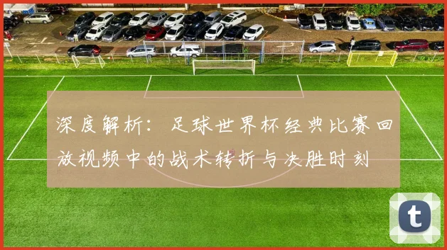 深度解析:足球世界杯经典比赛回放视频中的战术转折与决胜时刻
