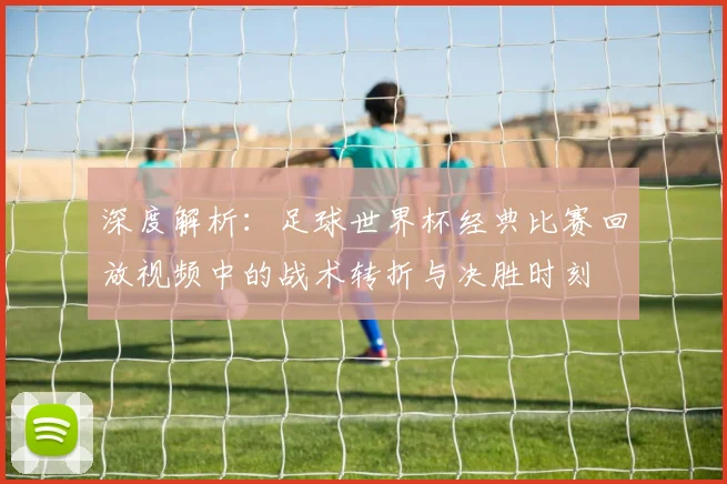 深度解析:足球世界杯经典比赛回放视频中的战术转折与决胜时刻