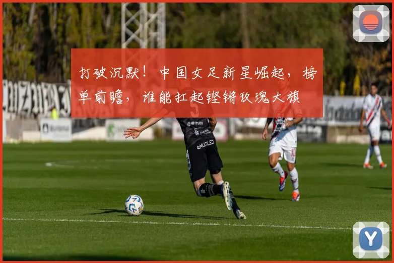 打破沉默！中国女足新星崛起，榜单前瞻，谁能扛起铿锵玫瑰大旗