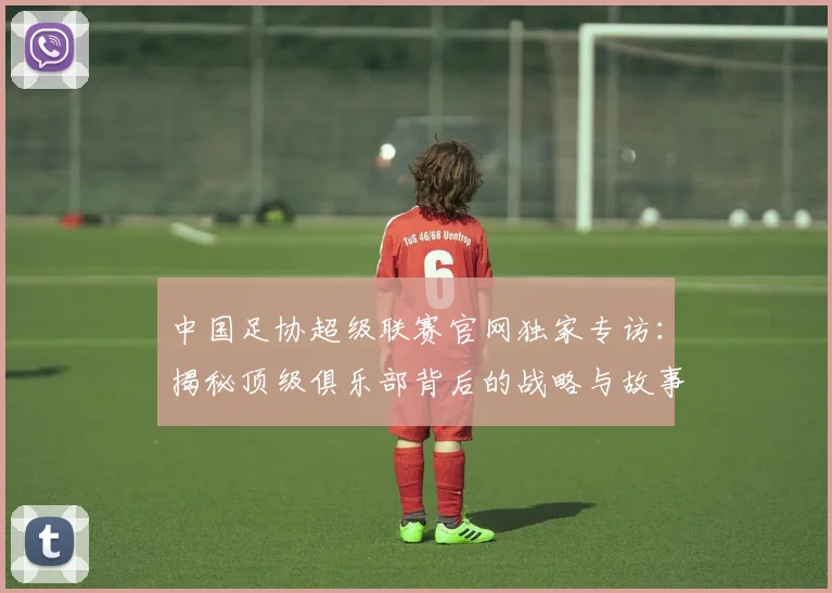中国足协超级联赛官网独家专访:揭秘顶级俱乐部背后的战略与故事_20260610190302