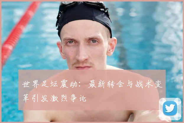 世界足坛震动：最新转会与战术变革引发激烈争论